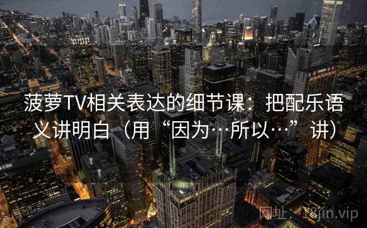 菠萝TV相关表达的细节课:把配乐语义讲明白(用“因为…所以…”讲)
