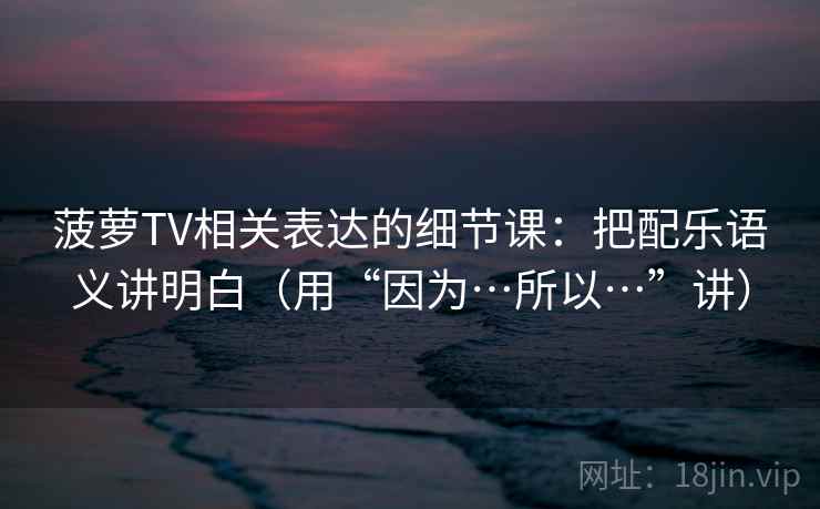 菠萝TV相关表达的细节课:把配乐语义讲明白(用“因为…所以…”讲)