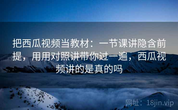 把西瓜视频当教材：一节课讲隐含前提，用用对照讲带你过一遍，西瓜视频讲的是真的吗