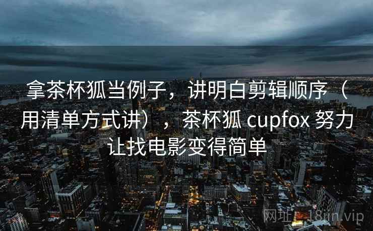拿茶杯狐当例子，讲明白剪辑顺序（用清单方式讲），茶杯狐 cupfox 努力让找电影变得简单