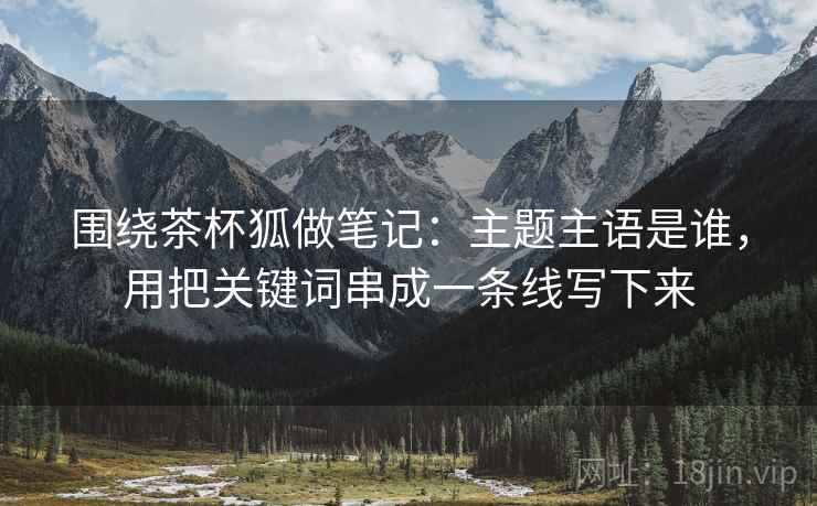 围绕茶杯狐做笔记：主题主语是谁，用把关键词串成一条线写下来